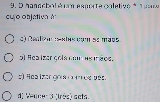 9.0 handebol é um esporte coletivo 1 ponto
cujo objetivo é:
a) Realizar cestas com as mãos.
b) Realizar gols com as mãos.
c) Realizar gols com os pés.
d) Vencer 3 (três) sets.