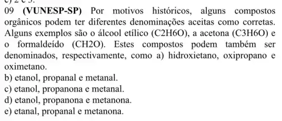 920J.
09 (VUNESP-SP)Por motivos históricos, alguns compostos
orgânicos podem ter diferentes denominações aceitas como corretas.
Alguns exemplos são o álcool etílico (C2H6O) , a acetona (C3H6O) e
formaldeído (CH2O) Estes compostos podem também ser
denominados , respectivamente , como a) hidroxietano , oxipropano e
oximetano.
b) etanol, propanal e metanal.
c) etanol, propanona e metanal.
d) etanol, propanona e metanona.
e) etanal, propanal e metanona.