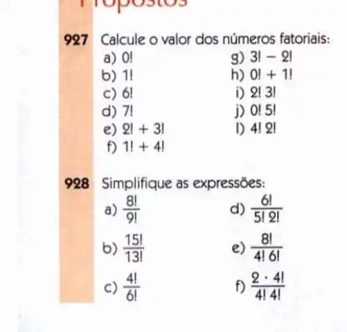 927 Calcule o valor dos números fatoriais:
a) 0!
3!-2!
b) 11
h) 0!+1!
c) 6!
i) 2!3!
d) 71
j) 0!5!
e) 2!+3!
I) 4!2|
f) 1!+4!
928 Simplifique as expressões:
a) (8!)/(9!)
d) (6!)/(5!2!)
b) (15!)/(13!)
e) (8!)/(4!6!)
C) (4!)/(6!)
f) (2cdot 4!)/(4!4!)