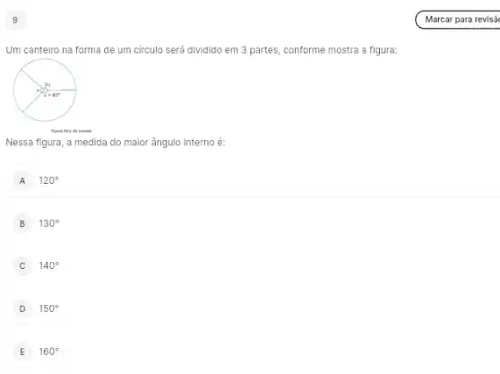 9
Um canteiro na forma de um círculo será dividido em 3 partes conforme mostra a figura:
figura have do excels
Nessa figura, a medida do maior ângulo interno é:
A 120^circ 
B 130^circ 
C 140^circ 
D 150^circ 
E 160^circ 
Marcar para revisã