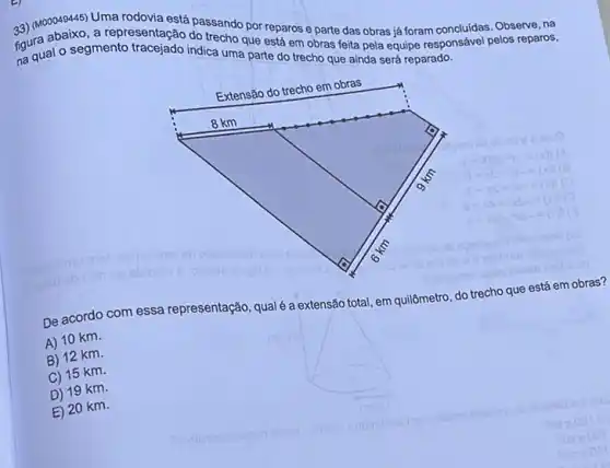 a3) (MoDD49445) Uma rodovia está passando por reparos e parte das obras já foram concluidas. Observe, na
fourual o segmento indica uma parte do trecho que ainda será reparado.
figura abaixo.a representação do trecho que está em obras feita pela equipe responsável pelos reparos,
De acordo com essa representação, qualé a extensão total, em quilômetro, do trecho que está em obras?
A) 10 km.
B) 12 km.
C) 15 km.
D) 19 km.
E) 20 km.