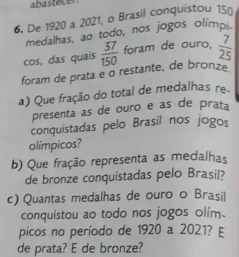 abastecer:
6. De 1920 a 2021 o Brasil conquistou 150
medalhas, ao todo,nos jogos olímpi-
cos, das quais (37)/(150)
foram de ouro, (7)/(25)
foram de prata e o restante de bronze.
a) Que fração do total de medalhas re-
presenta as de ouro e as de prata
conquistadas pelo Brasil nos jogos
olimpicos?
b) Que fração representa as medalhas
de bronze conquistadas pelo Brasil?
c) Quantas medalhas de ouro o Brasil
conquistou ao todo nos jogos olím-
picos no período de 1920 a 20121? E
de prata? E de bronze?