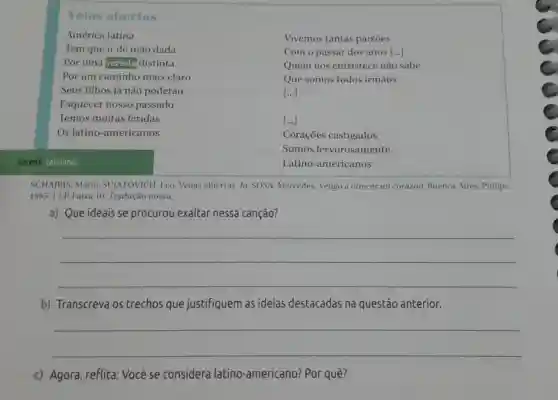 abertas
América latina
Tem que ir de mão dada
Vivemos tantas paixoes
Com o passar dos anos [... ()
Quem nos entristece não sabe
Que somos todos irmāos
[ldots ]
[ldots ]
Coraçōes castigados
Somos fervorosamente
vereda: caminho.
Latino-americanos
SCHAJRIS, Mario:SUJATOVICH, Leo Venas abiertas. In:SOSA. Mercedes Vengo a ofrecer mi corazón. Buenos Aires:Philips,
1985. 1 LP Faixa 10 Tradução nossa.
a) Que ideais se procurou exaltar nessa canção?
__
b) Transcreva os trechos que justifiquem as ideias destacadas na questão anterior.
__
c) Agora, reflita:Você se considera latino-americano ? Por quê?