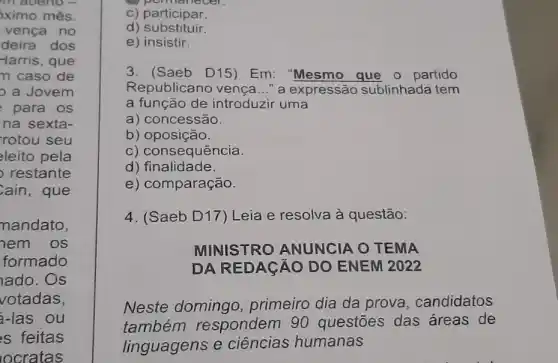 in aberto -
ximo mês.
vença no
deira dos
-larris, que
n caso de
a Jovem
para os
na sexta-
rotou seu
leito pela
restante
ain,que
mandato,
nem os
formado
lado.Os
votadas,
a-las ou
s feitas
locratas
c) participar.
d) substituir.
e) insistir.
3. (Saeb D15)Em: "Mesmo que 0 partido
Republicano vença __ " a expressão sublinhada tem
a função de introduzir uma
a) concessão.
b) oposição.
c) consequência.
d) finalidade.
e) comparação.
MINISTRO ANUNCIA O TEMA
DA REDAGAO DO ENEM 2022
4. (Saeb D17)Leia e resolva à questão:
Neste domingo primeiro dia da prova, candidatos
também respondem 90 questōes das áreas de
linguagens e ciências humanas