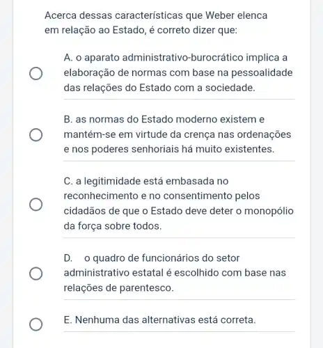 Acerca dessas características que Weber elenca
em relação ao Estado , é correto dizer que:
A. o aparato administrativo -burocrático implica a
elaboração de normas com base na pessoalidade
das relações do Estado com a sociedade.
B. as normas do Estado moderno existem e
mantém-se em virtude da crença nas ordenações
e nos poderes senhoriais há muito existentes.
__
C. a legitimidade está embasada no
reconhecimento e no consentimento pelos
cidadãos de que o Estado deve deter o monopólio
da força sobre todos.
__
D. o quadro de funcionários do setor
administrativo estatal é escolhido com base nas
relações de parentesco.
__
E. Nenhuma das alternativas está correta.