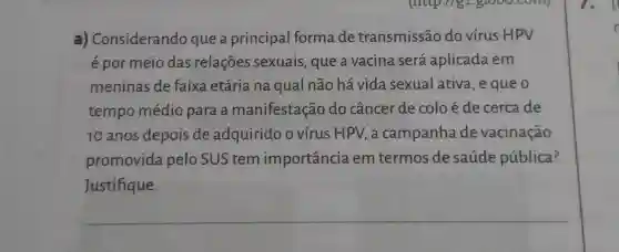 a)Considerando que a principal forma de transmissão do vírus HPV
é por meio das relações sexuais, que a vacina será aplicada em
meninas de faixa etária na qual não há vida sexual ativa , e que o
tempo médio para a manifestação do câncer de coloé de cerca de
10 anos depois de adquirido o vírus HPV, a campanha de vacinação
promovida pelo SUS tem importancia em termos de saúde pública?
Justifique.