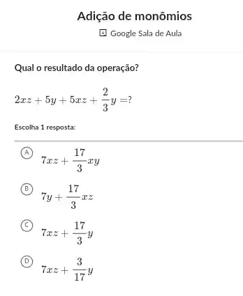 Adição de monômios
E Google Sala de Aula
Qual o resultado da operação?
2xz+5y+5xz+(2)/(3)y=?
Escolha 1 resposta:
A
7xz+(17)/(3)xy
B
7y+(17)/(3)xz
(B)
C )
7xz+(17)/(3)y
D
7xz+(3)/(17)y