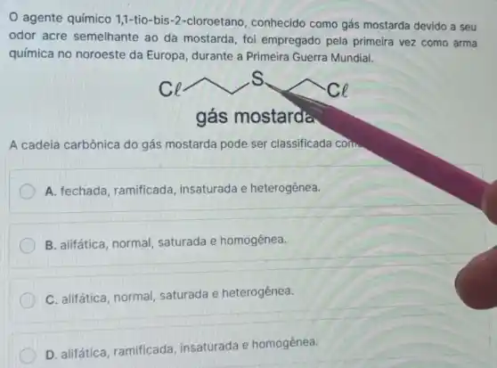 agente químico 1,1-tio-bis-2 -cloroetano, conhecido como gás mostarda devido a seu
odor acre semelhante ao da mostarda, foi empregado pela primeira vez como arma
química no noroeste da Europa, durante a Primeira Guerra Mundial.
ghat (a)smostarda
A cadeia carbônica do gás mostarda pode ser classificada corn
A. fechada , ramificada, insaturada e heterogênea.
B. alifática, normal saturada e homogênea.
C. alifática, normal saturada e heterogênea.
D. alifática, ramificada insaturada e homogênea.