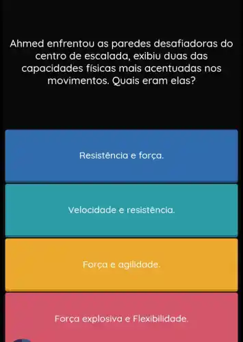 Ahmed enfrentou as paredes o lesafiadoras do
centro de escalada, exibiu duas das
capacidades ; físicas mais acentuadas nos
movimentos . Quais eram elas?
Resistencia e força.
Velocidade e resistência.
Força e agilidade.
Força explosiva e Flexibilidade.