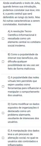 Ainda analisando o texto de Julia,
quando lemos sua introdução,
podemos constatar sua tese, isto
é, o ponto central que será
defendido ao longo do texto. Mas
há outras características a serem
constatadas Assinale-as.
A) A revoluçãc Tecno-
Científico -Informacional é
ressaltada como um
elemento central no cotidiano
social moderno.
B) Como a popularidade da
internet traz benefícios, ela
dificulta qualquer
possibilidade de seu uso ser
feito de forma maliciosa.
C) A popularidade das redes
virtuais tem permitido que
sejam usadas como
ferramentas para influenciar e
manipular o comportamento
dos usuários.
D) Como modificar os dados
expostos de organizações é
destacado como um
problema alarmante,
resultante de interesses dos
usuários.
E) A manipulação dos dados
leva a um processo de
alienação social, no qual os
usuários são controlados e
influenciados.