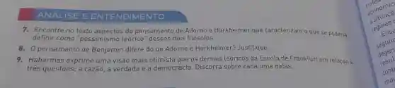 AN ALISE EENT ENDIM IENTO
7 . Encontre no texto do pensamento de Adorno e Horkheimer que caracterizam o que se poderia
definir como "pessimismo teórico "desses dois filósofos.
8. 0 pensamento de Benjamin difere do de Adorno e Horkheimer?Justifique.
9 . Habermas exprime uma visão mais otimista que os demais teoricos da Escola de Frankfurt em relação a
três questōes:a razão , a verdade e a democracia . Discorra sobre cada uma delas.