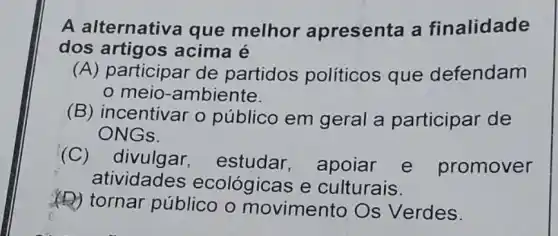 A alternativa que melhor apresenta a finalidade
dos artigos acima é
(A) participar de partidos políticos que defendam
meio -ambiente.
(B) incentivar o público em geral a participar de
ONGs.
(C) divulgar estudar , apoiar e promover
atividades ecológicas e culturais.
(D) tornar público o movimento Os Verdes.