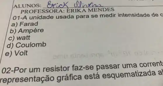 ALUNOS: __
PROFESSORA: ERIKA MENDES
01-A unidade usada para se medir intensidade de o
a) Farad
b) Ampère
c) watt
d)Coulomb
e) Volt
02-Por um resistor faz-se passar uma corrent
representação gráfica está esquematizada a