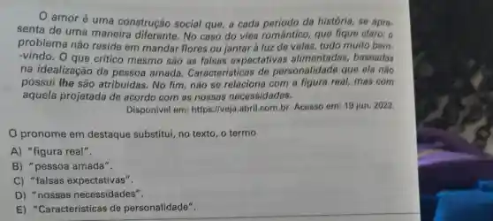 amor é uma construção social que, a cada periodo da história, se apre-
senta de uma maneira diferente.No caso do viés romântico, que fique claro: o
problema não reside em mandar flores ou jantar à luz de velas, tudo muito bem.
-vindo. O que critico mesmo são as falsas expectativas alimentadas baseadas
na idealização da pessoa amada . Características de personalidade que ela não
possui the são atribuídas. No fim, não se relaciona com a figura real, mas com
aquela projetada de acordo com as nossas necessidades.
Disponivel em:https://veja .abril.com.br Acesso em: 19 jun. 2023.
pronome em destaque substitui, no texto, o termo
A) "figura real".
B) "pessoa amada".
C) "falsas expectativas".
D) "nossas necessidades".
E)"Características de personalidade".