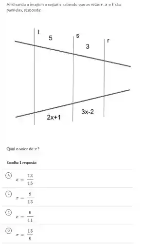 Analisando a imagem a seguir e sabendo que as retas r, s e t são
paralelas, responda:
Qual o valor de x ?
Escolha 1 resposta:
A
x=(13)/(15)
(A)
B
x=(9)/(13)
(B)
C
x=(9)/(11)
(C)
D
x=(13)/(9)