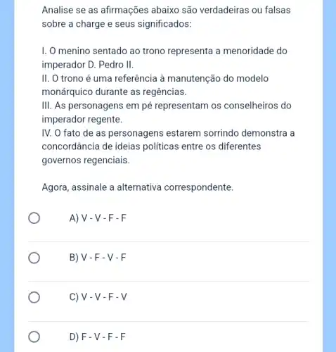 Analise se as afirmações abaixo são verdadeiras ; ou falsas
sobre a charge e seus significados:
I. O menino sentado ao trono representa a menoridade do
imperador D. Pedro II.
II. O trono é uma referência à manutenção do modelo
monárquico durante as regências.
III. As personagens em pé representam os conselheiros do
imperador regente.
IV. O fato de as personagens estarem sorrindo demonstra a
concordância de ideias políticas entre os diferentes
governos regenciais.
Agora, assinale a alternativa correspondente.
A) V - V-F-F
B)V-F-V - F
C) V - V - F - V
D) F - V - F - F