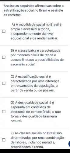 Analise as seguintes afirmativas sobre a
estratificação social no Brasil e assinale
as corretas:
A) A mobilidade social no Brasil é
ampla e acessível a todos,
independentemente do nível
educacional e da renda familiar.
B) A classe baixa é caracterizada
por menores niveis de renda e
acesso limitado a possibilidades de
ascensão social.
C) A estratificação social é
caracterizada por uma diferença
entre camadas da população, a
partir da renda ou de posses.
D) A desigualdade social já é
esperada em contextos de
economia de concorrência, o que
torna a desigualdade brasileira
natural.
E) As classes sociais no Brasil são