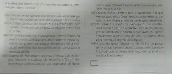 A análise dos textos e os conhecimentos sobre a Refor-
ma permitem concluir:
(01) O movimento luterano questionou a infalibilidade pa-
paleoseu poder de conceder a salvação aos cristãos.
(02) A Igreja Católica, no século XVI, foi contestada pelo
caráter comercial que atribuiu às relaçōes entre Deus
e os fiéis.
(04) Os "pregadores das indulgências'mencionados na
tese luterana contribuiram decisivamente para o au-
mento do poder real, pois atribulam aos reis a indi-
cação definitiva dos que deveriam ser salvos para o
reino da glória.
(08) Erasmo de Rotterdam, quando afirmou que os bis-
pos "deixam o cuidado do rebanho a Cristo de
monstrava a p preocupação dos dignitários da' Igreja
com a vida material e espiritual das camadas popu-
lares, no século XVI.
(16) Quando Calvino afirmou que "o trabalhador é o que
mais se assemelha a Deus", enaltecia a dignidade do tra
balho e reivindicava a melhoria das relações trabalhistas.
(32) "O pobre é suspeito de preguiça, o que constitui
uma injuria a Deus'", a afirmativa de Calvino encora-
java o trabalhador e o lucro, o que favoreceu signifi-
cativamente a construção de uma justificativa ética
para o enriquecimento da burguesia
(64) A crise da Igreja Católica, no século XVI, propiciou,
entre outras transformações socioeconômicas e po-
litico-culturais, o desenvolvimento do nacionalismo
no Estado moderno.
square