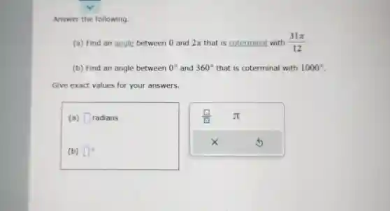 Answer the following.
(a) Find an angle between 0 and 2pi  that is coterminal with (31pi )/(12)
(b) Find an angle between 0^circ  and 360^circ  that is coterminal with 1000^circ 
Give exact values for your answers.
(a) square  radians
(b) square ^circ