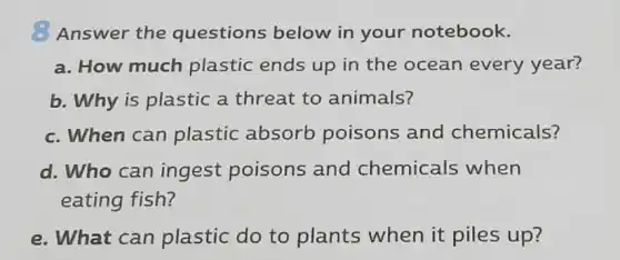 Answer the questions below in your notebook.
a. How much plastic ends up in the ocean every year?
b. Why is plastic a threat to animals?
c. When can plastic absorb poisons and chemicals?
d. Who can ingest poisons and chemicals when
eating fish?
e. What can plastic do to
__
up?