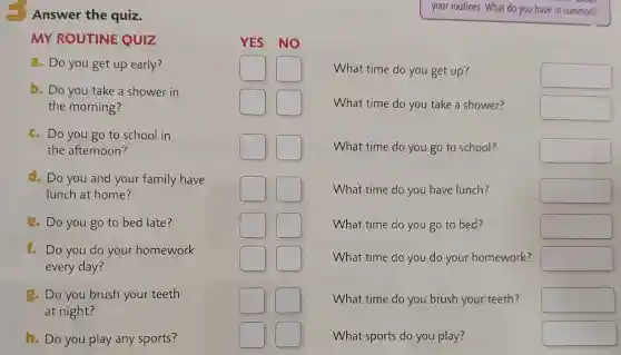Answer the quiz.
your routines. What do you have in common?
MY ROUTINE QUIZ
a. Do you get up early?
politician square 
square 
What time do you get up?
square 
b. Do you take a shower in
the morning?
politician square 
square 
What time do you take a shower?
square 
c. Do you go to school in
the afternoon?
square 
square 
What time do you go to school?
square 
d. Do you and your family have
lunch at home?
square 
square 
What time do you have lunch?
square 
e. Do you go to bed late?
politician square 
square 
What time do you go to bed?
square 
1. Do you do your homework
every day?
politician square 
politician square 
What time do you do your homework?
square 
g. Do you brush your teeth
at night?
politician square 
politician square 
What time do you brush your teeth?
square 
h. Do you play any sports?
square 
square 
What sports do you play?
square