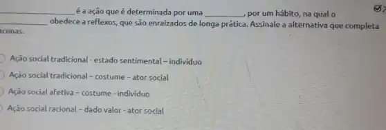 __
é a ação que é determinada por uma __ , por um hábito, na qualo
__ obedece a reflexos, que são enraizados de longa prática. Assinale a alternativa que completa
cunas.
Ação social tradicional - estado sentimental-individuo
Ação social tradicional -costume - ator social
Ação social afetiva-costume - individuo
Ação social racional -dado valor-ator social