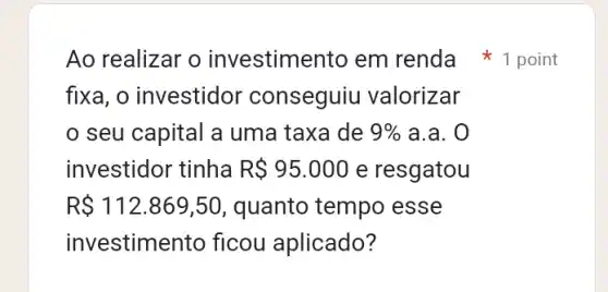 Ao realizar o investimento em renda 1 point
fixa, o investidor conseguiu valorizar
seu capital a uma taxa de 9%  a.a. 0
investidor tinha R 95.000 e resgatou
R 112.869,50 , quanto tempo esse
investime nto ficou aplicado?