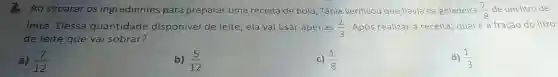 Ao separar os ingredientes para preparar uma receita de bolo, Tânia verificou que havia na geladeira (7)/(8) de um litro de
leite. Dessa quantidade disponível de leite , ela vai usar apenas (2)/(3) Após realizar a receita qual é a fração do litro
de leite que vai sobrar?
a) (7)/(12)
b) (5)/(12)
c) (1)/(8)
d) (1)/(3)