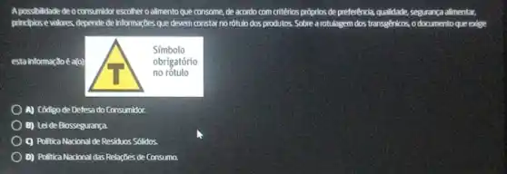 A.possibilidade de o consumidor escolher o alimento que consome, de acordo com critérios próprios de preferênda qualidade, segurança allimentar,
princplose valores, depende de informaçbes que devem constar no rótulo dos produtos. Sobre a rotulagem dos transgenicos, o documento que edge
esta informaçãoé a(o)
A) Código de Defesa do Consumidor.
B) Leide Biossegurança
C) Politica Nacional de Residuos Sólidos.
D) Politica Nacional das Relações de Consumo.