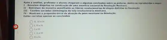 Após a análise, professor e alunos chegaram a algumas conclusões sobre as pinturas, dentre as reproduzidas a seguir.
I- Revelam disputas na construção de uma memória nacional da Revolução Mexicana.
II - Retratam de maneira semelhante os lideres revolucionários de distintas da Revolução.
III - Contêm variadas simbologias da luta revolucionária mexicana.
IV - Mostram a preponderância da atuação do povo mexicanc na Revolução.
Estão corretas apenas as conclusōes
II, III e IV.
I, II e IV.
I e III.
I, II e III.
) II e IV.