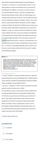 Após assistir as aulas de Nivelamento em Lingua Portuguesa,
você deve ter notado que o conceito de leitura evoluiu. Em uma
visão tradicional, a leitura era entendida como um processo de
decodificação de unidades menores para as maiores Esse é 0
conceito ascendente da leitura, cujo texto é o elemento mais
importante do processo, sendo o leitor, um sujeito passivo, que
recebe as informações que o texto traz. Com os avanços de várias
ciências (linguistica,psicologia neurologia)verificou-se que essa
visão era extremamente limitada, não dando conta do complexo
processo da leitura nem dos vários beneficios que ela proporciona
a seu leitor. Assim hoje, a leitura é entendida como um processo
dialógico, ou seja,um processo dinâmico de interação entre leitor
e autor mediado pelo texto, para cuja construção de significados
os conhecimentos de mundo do leitor são fundamentai 5. Essa é a
concepção interativa da leitura Entre esses dois conceitos, há 0
conceito descendente da leitura, segundo o qual o elemento mais
importante do processo é o leitor,em detrimento do próprio texto
lido - o que não é uma posição adequada, já que sem texto, não
há leitura. A partir desse contexto teórico, leia o texto 1 e analise
as afirmações que seguem.
TEXTO - 1
Veajm como é intreessnate nsoso céerbro: de aorcdo com uma
pasieusa de uma uinrvesriddae : ignisea, não ipomtra em qaul
odrem as Irteas de uma piravaa etãso a úncia csioa iprotmatne
é que a piremria e útmlia Irteas etejasm no Igaur crteo. O rseto
pdoe ser uma bçaguana ttaol que vc oê pdoe anida ler sem
pobrimeas. Itso é poqrue não Imeos cdaa Irtea isladoa , mas a
plravaa cmoo um tdoo
Sohw de bloa!Enetdeu????
(clique na imagem para visualizar)
I. O texto 1 comprova o conceito ascendente de leitura, segundo o
qual o processo leitor ocorre da decifração das unidades menores
(letras, palavras,marcadores gramaticais) para chegar as maiores
(frases, parágrafos sentido global do texto).
II. No texto 1,a sequência "O rseto" refere-se às demais letras das
palavras, exceto a primeira letra e a última.
III. Para entender o texto 1, o leitor precisa oralizá-lo ratificando o
conceito ascendente de leitura e contrariando o descendente
IV. Conforme o conceito interativo de leitura, para entender um
texto, o leitor utiliza-se dos indicios visuais do texto lido e da
ativação de uma série de mecanismos mentais que permitem
atribuir-lhe sentido Assim, o entendimento do texto 1 ocorre
da interação das pistas linguisticas deixadas pelo emissor com
as formas das palavras de lingua portuguesa que o mecanismo
cognitivo do leitor já tem internalizadas.
É correto o que se afirma em:
ALTERNATIVAS
) Ie II, apenas.
) Il e IV, apenas.