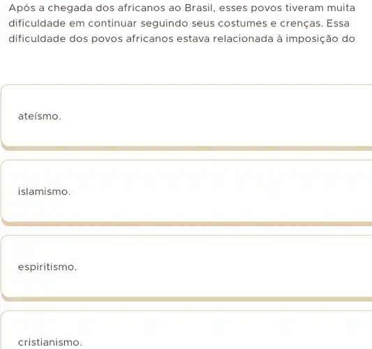 Após a chegada dos africanos ao Brasil, esses povos tiveram muita
dificuldade em continuar seguindo seus costumes e crenças. Essa
dificuldade dos povos africanos estava relacionada à imposição do
ateísmo.
islamismo.
espiritismo.
cristianismo.