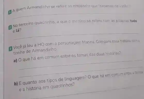 Armandinho se refere ao responder que "depende de voces
1
__
2 No terceiro quadrinho ,a que o menino se refere com
as palavras tudo
__
3 Vocêjá Leu a HQ com a personagem Marina .Compare essa história com a
tirinha de Armandinho.
a) O que há em comum entre os temas das duas histórias?
b) E quanto aos tipos de linguagem?O que há em comum
__
__