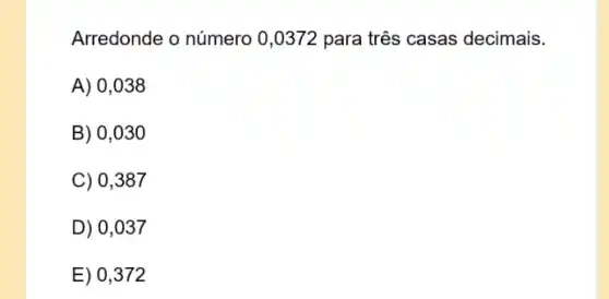 Arredonde o número 0 ,0372 para três casas decimais.
A) 0,038
B) 0,030
C) 0,387
D) 0,037
E) 0,372