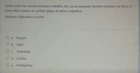 Assim como nas nossas amizades, trabalho, etc; ao se pesquisar tambémé preciso ter ética. O
termo ético advém do sentido grego de ethos e significa:
Assinale a alternativa correta:
a. Reação.
b. Ação.
c. Seriedade.
d. Caráter.
e. Inteligência