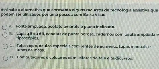 Assinale a alternativa que apresenta alguns recursos de tecnologia assistiva que
podem ser utilizados por uma pessoa com Baixa Visão.
A. Fonte ampliada , acetato amarelo e plano inclinado.
B. Lápis 4B ou 6B canetas de ponta porosa, cadernos com pauta ampliada e
tiposcópios.
C. Telescópio óculos especiais com lentes de aumento, lupas manuais e
lupas de mesa
D. Computadores e celulares com Leitores de tela e audiolivros.