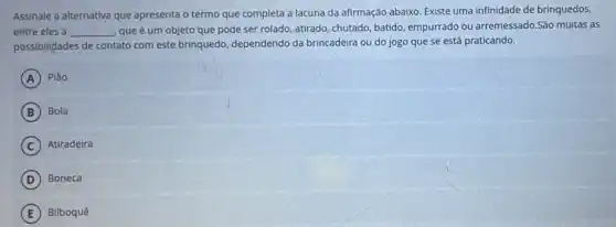 Assinale a alternativa que apresenta o termo que completa a lacuna da afirmação abaixo. Existe uma infinidade de brinquedos,
entre eles a __ que é um objeto que pode ser rolado, atirado chutado, batido, empurrado ou arremessado.São multas as
possibilidades de contato com este brinquedo, dependendo da brincadeira ou do jogo que se está praticando.
A Plão
B Bola
C Atiradeira
D Boneca
E Bilboquê