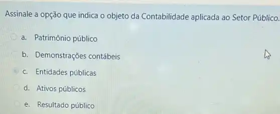 Assinale a opção que indica o objeto da Contabilidade aplicada ao Setor Público.
a. Patrimônio público
b. Demonstrações contábeis
B
c. Entidades públicas
d. Ativos públicos
e. Resultado público