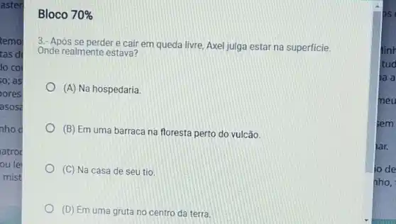 aster
Bloco 70% 
3.- Após se perder e cair em queda livre, Axel julga estar na superficie.
Onde realmente estava?
(A) Na hospedaria
(B) Em uma barraca na floresta perto do vulcão.
(C) Na casa de seu tio
(D) Em uma gruta no centro da terra.