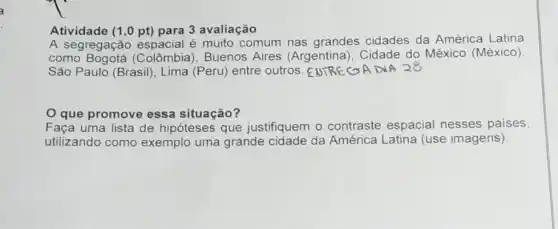 Atividade (1,0 pt)para 3 avaliação
A segregação espacial é muito comum nas grandes cidades da América Latina
como Colômbia), Buenos Aires (Argentina . Cidade do México (México),
São Paulo (Brasil), Lima (Peru) entre outros. ENTRECA DIA 28
que promove essa situação?
Faça uma lista de hipóteses que justifiquem o contraste espacial nesses países,
utilizando como exemplo uma grande cidade da América Latina (use imagens)