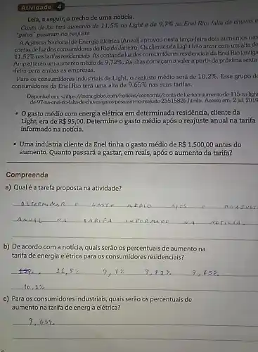 Atividade 4
Leia, a seguir, o trecho de uma notícia.
Conta de luz terá aumento de 11,5%  na Light e de 9.7% 
na Enel Rio; falta de chuvas
"gatos" pesaram no reajuste
A Agência Nacional de Energia Elétrica (Aneel)aprovou nesta terça-feira dols aumentos nas
contas de luz dos consumidores do Rio de Janeiro. Os clientes da Light Irão arcar com um alta de
11,52% 
nastarifas residenciais. Ascontas de luzdos consumidores residenciais da Enel Rio (antiga
Ampla) terão um aumento médiode 9.72%  As altas começam a valer a partir da próxima sexta
-feira para ambas as empresas.
Para os consumidores industriais da Light, o reajuste médio será de 10,2%  Esse grupo de
consumidores da Enel Rio terá uma alta de 9,65%  nas suas tarifas.
Disponivel em: <https://extra.globo /economia/contade-luz-tera -aumento-de-115-na-light
de-97-na-enel-rio -gatos-pesaram-no-reajuste 23515826.htmb. Acesso em: 2 jul. 2019
gasto médio com energia elétrica em determinada residência , cliente da
Light,era de R 95,00 Determine o gasto médio após o reajuste anual na tarifa
informado na notícia.
Uma indústria cliente da Enel tinha o gasto médio de R 1.500,00 antes do
aumento. Quanto passará a gastar, em reais, após o aumento da tarifa?
Compreenda
a) Qualéa tarefa proposta na atividade?
__
minn o As To
b) De acordo com a notícia, quais serão os percentuais de aumento na
tarifa de energia elétrica para os consumidores residenciais?
11.57	12% 	9 65% 
c) Para os consumidores industriais, quais serão os percentuais de
aumento na tarifa de energia elétrica?