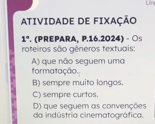 ATIVIDADE DE FIXACÃO
Lin
1^a . (PREPARA P.16.2024) - OS
roteiros são gêneros textuais:
A) que não seguem uma
formatação.
B) sempre muito longos.
C) sempre curtos.
D) que seguem as convenções
da indústria cinematográfica.