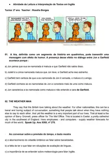 Atividade de Leitura e Interpretação de Textos em Inglês
Turma: 2^circ  ano Teacher:Rosélia Borges
01. A tira, definida como um segmento de história em quadrinhos , pode transmitir uma
mensagem com efeito de humor. A presença desse efeito no diálogo entre Jon e Garfield
acontece porque :
a) Jon pensa que sua ex-namorada é maluca e que Garfield não sabia disso.
b) Jodell é a única namorada maluca que Jon teve, e Garfield acha isso estranho.
c) Garfield tem certeza de que a ex-namorada de Jon é sensata , o maluco é o amigo.
d) Garfield conhece as ex-namoradas de Jon e considera mais de uma como maluca
e) Jon caracteriza a ex-namorada como maluca e não entende a cara de Garfield.
02. THE WEATHER MAN
They say that the British love talking about the weather. For other nationalities, this can be a
banal and boring subject of conversation, something that people talk about when they have nothing
else to say to each other. And yet the weather is a very important part of our lives. That at least is the
opinion of Barry Gromett , press officer for The Met Office. This is located in Exeter, a pretty cathedral
city in the southwest of England. Here employees - and computers - supply weather forecasts for
much of the world . Speak Up. Ano XXIII , no 275.
Ao conversar sobre a previsão do tempo, o texto mostra
a) o aborrecimento do cidadão britânico ao falar sobre banalidades.
b) a falta de ter o que falar em situações de avaliação de línguas.
c) a importância de se entender sobre meteorologia para falar inglês.