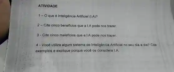 ATIVIDADE
1-0 que é Inteligência Artificial (I.A)?
2-Cite cinco benefícios que a I.A pode nos trazer.
3 - Cite cinco malefícios que a I.A pode nos trazer.
4 - Você utiliza algum sistema de Inteligência Artificial no seu dia a dia? Cite
exemplos e explique porque você os considera 1:A.