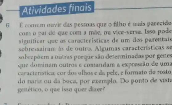 Atividades finais
6. Ecomum ouvir das pessoas que o filho é mais parecido
com o pai do que com a mãe ou vice-versa. Isso pode
significar que as características de um dos parentais
sobressairam as de outro. Algumas caracteristicas se
sobrepôem a outras porque são determinadas por genes
que dominam outros e comandam a expressão de uma
caracteristica: cor dos olhos e da pele e formato do rosto.
do nariz ou da boca, por exemplo . Do ponto de vista
genético, o que isso quer dizer?