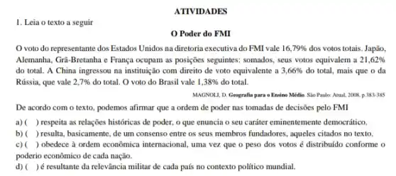 ATIVIDADES
1. Leia o texto a seguir
Poder do FMI
voto do representante dos Estados Unidos na diretoria executiva do FMI vale 16,79%  dos votos totais. Japão,
Alemanha, Gri-Bretanha e França ocupam as posições seguintes:somados, seus votos equivalem a 21,62% 
do total. A China ingressou na instituição com direito de voto equivalente a 3,66%  do total, mais que o da
Rússia, que vale 2,7%  do total. O voto do Brasil vale 1,38%  do total.
MAGNOLL, D. Geografia para 0 Ensino Médio. Sâu Paulo: Atual, 2008. p .383-385
De acordo com o texto, podemos afirmar que a ordem de poder nas tomadas de decisões pelo FMI
a) ( ) respeita as relações históricas de poder, o que enuncia o seu carriter eminentemente democratico.
b) ( ) resulta, basicamente, de um consenso entre os seus membros fundadores, aqueles citados no texto.
c) ( ) obedece à ordem econômica internacional, uma vezzz que o peso dos votos é distribuido conforme o
poderio econômico de cada nação.
d) ( )é resultante da relevância militar de cada país no contexto politico mundial.