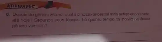 ATIVIDADES
6. Depois do gênero Homo, qual é o nosso ancestral mais antigo encontrado
até hoje? Segundo seus fósseis, há quanto tempo os individuos desse
gênero viveram?
__