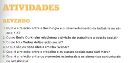 ATTVTDADES
REVENDO
1. Qual 6 a relação entre a Sociologia e o desenvolvimento da indústria no sé.
culo XIX?
2. Como Emile Durkheim relacionou a divisão do trabalho e a coesão social?
3. Como Max Weber define ação social?
4. O que são os tipos ideais em Max Weber?
5. Qual é a relação entre o trabalho e as classes socials para Karl Marx?
6. Qual é a relação entre os elementos estruturals e os elementos conjunturais
ou ocasionais?