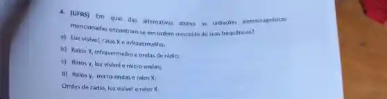 a.(UFRS) Em qual das alternativas abaixo as radiaçōes eletromagnéticas
mencionadas encontram-se em ordem crescente de suas frequências?
a) Luz visível, raios X e infravermelho;
b) Raios X infravermelho e ondas de rádio;
c) Raios v, luz visivel e micro-ondas;
d) Raios y micro-ondas e raios x;
Ondas de rádio, luz visivel e raios X.