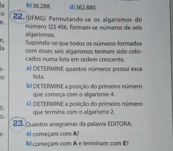 b) 36.288 .
(22. (UFMG)Permutando-se os algarismos do
número 123 456 formam-se números de seis
algarismos.
Supondo-se que todos os números formados
com esses seis algarismos tenham sido colo-
cados numa lista em ordem crescente,
a) DETERMINE quantos números possui essa
lista.
b) DETERMINE a posição do primeiro número
que começa com o algarismo 4.
c) DETERMINE a posição do primeiro número
que termina com o algarismo 2.
23. Quantos anagramas da palavra EDITORA:
a) começam com A?
b) começam com A e terminam com E?
d) 362.880 .